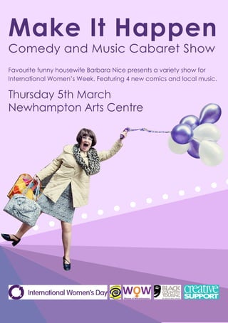 Make It Happen
Comedy and Music Cabaret Show
Thursday 5th March
Newhampton Arts Centre
Favourite funny housewife Barbara Nice presents a variety show for
International Women’s Week. Featuring 4 new comics and local music.
 