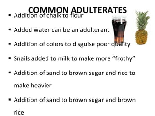 COMMON ADULTERATES Addition of chalk to flour Added water can be an adulterant Addition of colors to disguise poor quality Snails added to milk to make more “frothy” Addition of sand to brown sugar and rice to make heavier Addition of sand to brown sugar and brown rice 