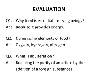 EVALUATION Q1. Why food is essential for living beings? Ans. Because it provides energy. Q2. Name some elements of food? Ans. Oxygen, hydrogen, nitrogen. Q3. What is adulteration? Ans. Reducing the purity of an article by the addition of a foreign substances 