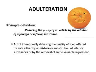 ADULTERATION Simple definition: Reducing the purity of an article by the addition of a foreign or inferior substance Act of intentionally debasing the quality of food offered for sale either by admixture or substitution of inferior substances or by the removal of some valuable ingredient. 