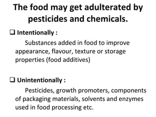 The food may get adulterated by pesticides and chemicals. Intentionally :  Substances added in food to improve appearance, flavour, texture or storage properties (food additives) Unintentionally : Pesticides, growth promoters, components of packaging materials, solvents and enzymes used in food processing etc. 