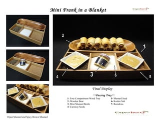 Mini Frank in a Blanket




                                                                    Final Display
                                                                      **Passing Tray **
                                               1- Four Compartment Wood Tray        5- Mustard Seed
                                               2- Wooden Boat                       6- Kosher Salt
                                               3- Mini Mustard Bottle               7- Ramekins
                                               4- Caraway Seeds



Dijon Mustard and Spicy Brown Mustard
 