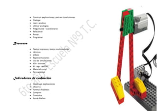  Construir explicaciones y extraer conclusiones
 Dialogar
 Leer y analizar
 Utilizar analogías
 Preguntarse – cuestionarse
 Relacionar
 Armar
 Programar
Recursos
 Textos impresos y textos multimediales
 Láminas
 Videos
 Representaciones
 Uso de simulaciones
 XO – internet
 Kit Lego –WEDO
 Material mural
 Permanentes
Indicadores de evaluación
 Construye explicaciones
 Observa
 Formula hipótesis
 Compara
 Comunica
 Arma diseños
 