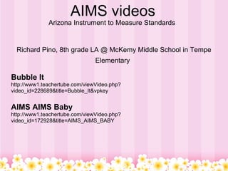 AIMS videos Arizona Instrument to Measure Standards  Richard Pino, 8th grade LA @ McKemy Middle School in Tempe Elementary   Bubble It  http://www1.teachertube.com/viewVideo.php?video_id=228689&title=Bubble_It&vpkey AIMS AIMS Baby http://www1.teachertube.com/viewVideo.php?video_id=172928&title=AIMS_AIMS_BABY 