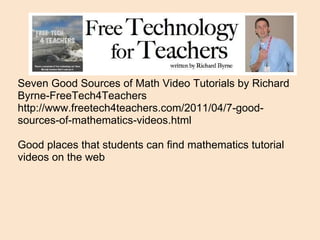 Seven Good Sources of Math Video Tutorials by Richard Byrne-FreeTech4Teachers http://www.freetech4teachers.com/2011/04/7-good-sources-of-mathematics-videos.html Good places that students can find mathematics tutorial videos on the web 