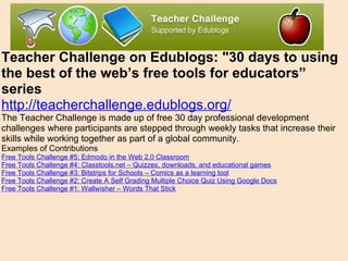 Teacher Challenge on Edublogs: "30 days to using the best of the web’s free tools for educators” series http://teacherchallenge.edublogs.org/ The Teacher Challenge is made up of free 30 day professional development challenges where participants are stepped through weekly tasks that increase their skills while working together as part of a global community.  Examples of Contributions  Free Tools Challenge #5: Edmodo in the Web 2.0 Classroom Free Tools Challenge #4: Classtools.net – Quizzes, downloads, and educational games Free Tools Challenge #3: Bitstrips for Schools – Comics as a learning tool Free Tools Challenge #2: Create A Self Grading Multiple Choice Quiz Using Google Docs Free Tools Challenge #1: Wallwisher – Words That Stick 