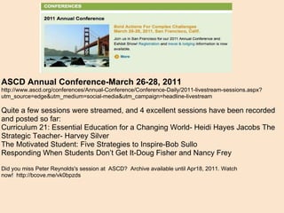 ASCD Annual Conference-March 26-28, 2011 http://www.ascd.org/conferences/Annual-Conference/Conference-Daily/2011-livestream-sessions.aspx?utm_source=edge&utm_medium=social-media&utm_campaign=headline-livestream Quite a few sessions were streamed, and 4 excellent sessions have been recorded and posted so far: Curriculum 21: Essential Education for a Changing World- Heidi Hayes Jacobs The Strategic Teacher- Harvey Silver The Motivated Student: Five Strategies to Inspire-Bob Sullo Responding When Students Don’t Get It-Doug Fisher and Nancy Frey   Did you miss Peter Reynolds's session at ASCD? Archive available until Apr18, 2011. Watch now! http://bcove.me/vk0bpzds 