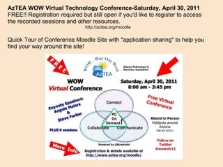 AzTEA WOW Virtual Technology Conference-Saturday, April 30, 2011 FREE!! Registration required but still open if you'd like to register to access the recorded sessions and other resources. http://aztea.org/moodle Quick Tour of Conference Moodle Site with "application sharing" to help you find your way around the site! 