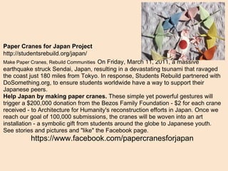 Paper Cranes for Japan Project   http://studentsrebuild.org/japan/ Make Paper Cranes, Rebuild Communities   On Friday, March 11, 2011, a massive earthquake struck Sendai, Japan, resulting in a devastating tsunami that ravaged the coast just 180 miles from Tokyo. In response, Students Rebuild partnered with DoSomething.org, to ensure students worldwide have a way to support their Japanese peers. Help Japan by making paper cranes.  These simple yet powerful gestures will trigger a $200,000 donation from the Bezos Family Foundation - $2 for each crane received - to Architecture for Humanity's reconstruction efforts in Japan. Once we reach our goal of 100,000 submissions, the cranes will be woven into an art installation - a symbolic gift from students around the globe to Japanese youth. See stories and pictures and "like" the Facebook page. https://www.facebook.com/papercranesforjapan 