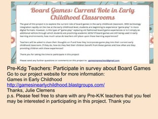 Pre-Kdg Teachers: Participate in survey about Board Games Go to our project website for more information: Games in Early Childhood  http://gamesinearlychildhood.blastgroups.com/ Thanks, Julie Clemens p.s. Please feel free to share with any Pre-K/K teachers that you feel may be interested in participating in this project. Thank you 