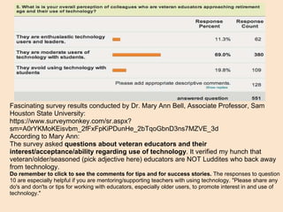 Fascinating survey results conducted by Dr. Mary Ann Bell, Associate Professor, Sam Houston State University:  https://www.surveymonkey.com/sr.aspx?sm=A0rYKMoKEisvbm_2fFxFpKiPDunHe_2bTqoGbnD3ns7MZVE_3d According to Mary Ann: The survey asked  questions about veteran educators and their interest/acceptance/ability regarding use of technology . It verified my hunch that veteran/older/seasoned (pick adjective here) educators are NOT Luddites who back away from technology. Do remember to click to see the comments for tips and for success stories.  The responses to question 10 are especially helpful if you are mentoring/supporting teachers with using technology. "Please share any do's and don'ts or tips for working with educators, especially older users, to promote interest in and use of technology." 