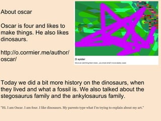 About oscar Oscar is four and likes to make things. He also likes dinosaurs. http://o.cormier.me/author/oscar/ Today we did a bit more history on the dinosaurs, when they lived and what a fossil is. We also talked about the stegosaurus family and the ankylosaurus family. "Hi. I am Oscar. I am four. I like dinosaurs. My parents type what I’m trying to explain about my art." 