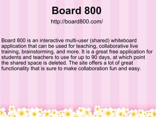 Board 800  http://board800.com/   Board 800 is an interactive multi-user (shared) whiteboard application that can be used for teaching, collaborative live training, brainstorming, and more. It is a great free application for students and teachers to use for up to 90 days, at which point the shared space is deleted. The site offers a lot of great functionality that is sure to make collaboration fun and easy.  