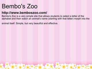 Bembo's Zoo  http://www.bemboszoo.com/   Bembo's Zoo is a very simple site that allows students to select a letter of the alphabet and then watch an animal's name (starting with that letter) morph into the animal itself. Simple, but very beautiful and effective.   