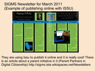 They are using Issu to publish it online and it is really cool! There is an article about a parent initiative in it (Parent Partners in Digital Citizenship) http://sigms.iste.wikispaces.net/Newsletters SIGMS Newsletter for March 2011  (Example of publishing online with ISSU) 