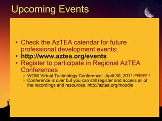Upcoming Events Check the AzTEA calendar for future professional development events: http://www.aztea.org/events Register to participate in Regional AzTEA Conferences     WOW Virtual Technology Conference:  April 30, 2011- FREE!!! Conference is over but you can still register and access all of the recordings and resources. http://aztea.org/moodle  