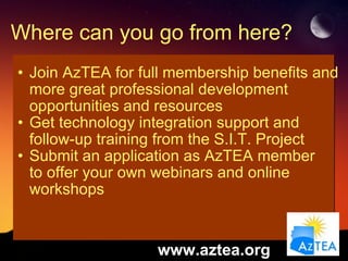 Where can you go from here? Join AzTEA for full membership benefits and more great professional development opportunities and resources Get technology integration support and follow-up training from the S.I.T. Project Submit an application as AzTEA member  to offer your own webinars and online workshops www.aztea.org 