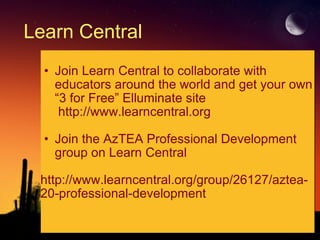 Learn Central Join Learn Central to collaborate with educators around the world and get your own “3 for Free” Elluminate site       http://www.learncentral.org    Join the AzTEA Professional Development group on Learn Central   http://www.learncentral.org/group/26127/aztea-20-professional-development 