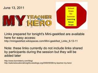 Links prepared for tonight's Mini-geekfest are available here for easy access: http://minigeekfest.wikispaces.com/Mini-geekfest_Links_6-13-11 Note: these links currently do not include links shared by participants during the session but they will be added later   http://www.bonnieterry.com/blog/ http://eatoneducationalinsights.edublogs.org/2009/09/08/my-teacher-my-hero/  June 13, 2011 