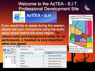 Welcome to the AzTEA - S.I.T.  Professional Development Site If you would like to speak during the session, please test your microphone using the audio setup wizard before the show begins.  To reduce echo and background noise for all participants,   a   headset is very important when you speak . 