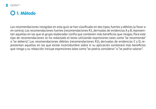 8 GEMA4.0
Las recomendaciones recogidas en esta guía se han clasificado en dos tipos, fuertes y débiles (a favor o
en contra). Las recomendaciones fuertes (recomendaciones R1, derivadas de evidencias A y B, represen-
tan aquellas en las que el grupo elaborador confía que conlleven más beneficios que riesgos. Para este
tipo de recomendaciones se ha redactado el texto utilizando expresiones tales como “se recomienda”
o “se debería”. Las recomendaciones débiles (recomendaciones R2), derivadas de evidencias C y D, re-
presentan aquellas en las que existe incertidumbre sobre si su aplicación conllevará más beneficios
que riesgo y su redacción incluye expresiones tales como “se podría considerar” o “se podría valorar”.
1. Método
 