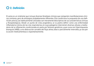 9 GEMA4.0
El asma es un síndrome que incluye diversos fenotipos clínicos que comparten manifestaciones clíni-
cas similares, pero de etiologías probablemente diferentes. Ello condiciona la propuesta de una defi-
nición precisa, las habitualmente utilizadas son meramente descriptivas de sus características clínicas
y fisiopatológicas. Desde un punto de vista pragmático, se la podría definir como una enfermedad
inflamatoria crónica de las vías respiratorias, en cuya patogenia intervienen diversas células y media-
dores de la inflamación, condicionada en parte por factores genéticos y que cursa con hiperrespuesta
bronquial (HRB) y una obstrucción variable del flujo aéreo, total o parcialmente reversible, ya sea por
la acción medicamentosa o espontáneamente.
2. Definición
 