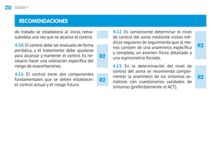 20 GEMA4.0
R2
R2
R2
R2
RECOMENDACIONES
do tratado se establecerá al inicio, reeva-
luándola una vez que se alcance el control.
4.10. El control debe ser evaluado de forma
periódica, y el tratamiento debe ajustarse
para alcanzar y mantener el control. Es ne-
cesario hacer una valoración específica del
riesgo de exacerbaciones.
4.11. El control tiene dos componentes
fundamentales que se deben establecer:
el control actual y el riesgo futuro.
4.12. Es conveniente determinar el nivel
de control del asma mediante visitas mé-
dicas regulares de seguimiento que al me-
nos consten de una anamnesis específica
y completa, un examen físico detallado y
una espirometría forzada.
4.13. En la determinación del nivel de
control del asma se recomienda comple-
mentar la anamnesis de los síntomas as-
máticos con cuestionarios validados de
síntomas (preferiblemente el ACT).
 