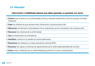 23 GEMA4.0
Información y habilidades básicas que debe aprender un paciente con asma
1. Conocer que el asma es una enfermedad crónica y necesita tratamiento continuo aunque no tenga
molestias.
2. Saber las diferencias que existen entre inflamación y broncoconstricción.
3. Diferenciar los fármacos “controladores” de la inflamación, de los “aliviadores” de la obstrucción.
4. Reconocer los síntomas de la enfermedad.
5. Usar correctamente los inhaladores.
6. Identificar y evitar en lo posible los desencadenantes.
7. Monitorizar los síntomas y el flujo espiratorio máximo (PEF).
8. Reconocer los signos y síntomas de agravamiento de la enfermedad (pérdida del control).
9. Actuar ante un deterioro de su enfermedad para prevenir la crisis o exacerbación.
5.2. Educación
 
