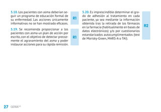 27 GEMA4.0
R2
5.18. Los pacientes con asma deberían se-
guir un programa de educación formal de
su enfermedad. Las acciones únicamente
informativas no se han mostrado eficaces.
5.19. Se recomienda proporcionar a los
pacientes con asma un plan de acción por
escrito, con el objetivo de detectar precoz-
mente el agravamiento del asma y poder
instaurar acciones para su rápida remisión.
5.20. Es imprescindible determinar el gra-
do de adhesión al tratamiento en cada
paciente, ya sea mediante la información
obtenida tras la retirada de los fármacos
en la farmacia (habitualmente en bases de
datos electrónicos) y/o por cuestionarios
estandarizados autocumplimentados (test
de Morisky-Green, MARS-A o TAI).
R1
R1
 