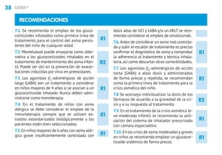 38 GEMA4.0
R1
R1
R1
R1
R1
R2
RECOMENDACIONES
7.1. Se recomienda el empleo de los gluco-
corticoides inhalados como primera línea de
tratamiento para el control del asma persis-
tente del niño de cualquier edad.
7.2. Montelukast puede ensayarse como alter-
nativa a los glucocorticoides inhalados en el
tratamiento de mantenimiento del asma infan-
til. Puede ser útil en la prevención de exacer-
baciones inducidas por virus en preescolares.
7.3. Los agonistas β2
-adrenérgicos de acción
larga (LABA) son un tratamiento a considerar
en niños mayores de 4 años si se asocian a un
glucocorticoide inhalado. Nunca deben admi-
nistrarse como monoterapia.
7.4. En el tratamiento de niños con asma
alérgica se debe considerar el empleo de la
inmunoterapia siempre que se utilicen ex-
tractos estandarizados biológicamente y los
pacientes estén bien seleccionados.
7.5.En niños mayores de 6 años con asma alér-
gica grave insuficientemente controlada con
dosis altas de GCI y LABA y/o un ARLT se reco-
mienda considerar el empleo de omalizumab.
7.6.Antes de considerar un asma mal controla-
da y subir el escalón de tratamiento es preciso
confirmar el diagnóstico de asma y comprobar
la adherencia al tratamiento y técnica inhala-
toria, así como descartar otras comorbilidades.
7.7. Los agonistas b2
-adrenérgicos de acción
corta (SABA) a altas dosis y administrados
de forma precoz y repetida, se recomiendan
como la primera línea de tratamiento para la
crisis asmática del niño.
7.8 Se aconseja individualizar la dosis de los
fármacos de acuerdo a la gravedad de la cri-
sis y a su respuesta al tratamiento.
7.9.En el tratamiento de la crisis asmática le-
ve-moderada infantil se recomienda la utili-
zación del sistema de inhalador presurizado
con cámara espaciadora.
7.10.En las crisis de asma moderadas y graves
en niños se recomienda emplear un glucocor-
ticoide sistémico de forma precoz.
R2
R1
R1
R1
 