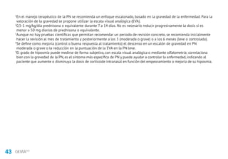 43 GEMA4.0
1
En el manejo terapéutico de la PN se recomienda un enfoque escalonado, basado en la gravedad de la enfermedad. Para la
valoración de la gravedad se propone utilizar la escala visual analógica (EVA).
2
0,5-1 mg/kg/día prednisona o equivalente durante 7 a 14 días. No es necesario reducir progresivamente la dosis si es
menor a 50 mg diarios de prednisona o equivalente.
3
Aunque no hay pruebas científicas que permitan recomendar un periodo de revisión concreto, se recomienda inicialmente
hacer la revisión al mes de tratamiento y posteriormente a los 3 (moderada o grave) o a los 6 meses (leve o controlada).
4
Se define como mejoría (control o buena respuesta al tratamiento) el descenso en un escalón de gravedad en PN
moderada o grave o la reducción en la puntuación de la EVA en la PN leve.
5
El grado de hiposmia puede medirse de forma subjetiva, con escala visual analógica o mediante olfatometría; correlaciona
bien con la gravedad de la PN, es el síntoma más específico de PN y puede ayudar a controlar la enfermedad, indicando al
paciente que aumente o disminuya la dosis de corticoide intranasal en función del empeoramiento o mejoría de su hiposmia.
 