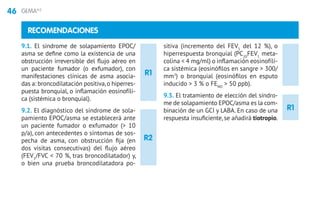 46 GEMA4.0
R1
R1
RECOMENDACIONES
9.1. El síndrome de solapamiento EPOC/
asma se define como la existencia de una
obstrucción irreversible del flujo aéreo en
un paciente fumador (o exfumador), con
manifestaciones clínicas de asma asocia-
das a: broncodilatación positiva,o hiperres-
puesta bronquial, o inflamación eosinofíli-
ca (sistémica o bronquial).
9.2. El diagnóstico del síndrome de sola-
pamiento EPOC/asma se establecerá ante
un paciente fumador o exfumador ( 10
p/a), con antecedentes o síntomas de sos-
pecha de asma, con obstrucción fija (en
dos visitas consecutivas) del flujo aéreo
(FEV1
/FVC  70 %, tras broncodilatador) y,
o bien una prueba broncodilatadora po-
sitiva (incremento del FEV1
del 12 %), o
hiperrespuesta bronquial (PC20
FEV1
meta-
colina  4 mg/ml) o inflamación eosinofíli-
ca sistémica (eosinófilos en sangre  300/
mm3
) o bronquial (eosinófilos en esputo
inducido  3 % o FENO
 50 ppb).
9.3. El tratamiento de elección del síndro-
me de solapamiento EPOC/asma es la com-
binación de un GCI y LABA. En caso de una
respuesta insuficiente, se añadirá tiotropio.
R2
 