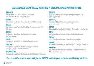 3 GEMA4.0
FENAER
Federación Nacional de Asociaciones
de Enfermedades Respiratorias
GRAP
Sociedad de Respiratorio de Atención Primaria
SEAIC
Sociedad Española de Alergología e Inmunología
Clínica
SEFAC
Sociedad Española de Farmacia Familiar
y Comunitaria
SEFC
Sociedad Española de Farmacología Clínica
SEICAP
Sociedad Española de Inmunología Clínica,
Alergología y Asma Pediátrica
SEMERGEN
Sociedad Española de Médicos de Atención Primaria
SEMES
Sociedad Española de Medicina de Urgencias
y Emergencias
semFYC
Sociedad Española de Medicina Familiar
y Comunitaria
SEMG
Sociedad Española de Médicos Generales y de Familia
SENP
Sociedad Española de Neumología Pediátrica
SEORL
Sociedad Española de Otorrinolaringología
SEPAR
Sociedad Española de Neumología y Cirugía Torácica
SEPEAP
Sociedad Española de Pediatría Extrahospitalaria y
Atención Primaria
SOCIEDADES CIENTÍFICAS, GRUPOS Y ASOCIACIONES PARTICIPANTES
Con la revisión externa metodológica del INPECS: Instituto para la Excelencia Clínica y Sanitaria
 