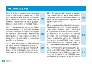53 GEMA4.0
R2
R2
R2
R2
RECOMENDACIONES
10.1. Se define el asma grave no controlada
como la enfermedad asmática que persiste
mal controlada pese a recibir tratamiento
en el último año con una combinación de
GCI/LABA a dosis elevadas, o bien glucocor-
ticoides orales durante al menos 6 meses.
10.2. El asma grave constituye un síndro-
me heterogéneo con múltiples variantes
clínicas o fenotipos. Su identificación pue-
de conllevar tratamientos diferenciales,
por lo que en la evaluación diagnóstica del
asma grave no controlada se recomienda
establecer su fenotipo.
10.3. En el asma grave no controlada del
adulto se pueden identificar al menos cua-
tro fenotipos: asma alérgica; asma eosinofí-
lica de inicio tardío; asma asociada a obe-
sidad; y asma neutrofílica de inicio tardío.
10.4. Se recomienda efectuar la evalua-
ción diagnóstica del asma grave no con-
trolada en centros o unidades especiali-
zadas de asma, mediante un algoritmo de
decisión secuencial.
10.5. La evaluación diagnóstica protoco-
lizada del asma grave no controlada des-
cansa en tres acciones clave: 1.º Confirmar
el diagnóstico de asma de forma objetiva;
2.º Identificar la existencia de factores
externos a la enfermedad asmática (ad-
hesión terapéutica, técnica de inhalación
del paciente, comorbilidades o agravantes,
desencadenantes de exacerbaciones); y
3.º Establecer el fenotipo de asma grave.
10.6. El tratamiento general del asma gra-
ve no controlada incluye: la prescripción de
los fármacos recomendados en los escalo-
nes 5 y 6 (combinación de GCI/LABA a do-
sis elevadas, y al menos un tercer fármaco
R2
R2
 