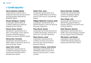 4 GEMA4.0
Alonso Mostaza, Soledad
Vicepresidenta y Tesorera de la
Federación Nacional de Asociaciones
de Enfermedades Respiratorias
(FENAER). Madrid
Álvarez Rodríguez, Cesáreo
Coordinador representante de
la SEMES. Medicina de Urgencias.
Hospital de Verín.Orense
Gómez-Outes, Antonio
Coordinador representante de la
SEFC. Farmacología clínica. Agencia
Española de Medicamentos y
Productos Sanitarios (AEMPS). Madrid
Gómez Ruiz, Fernando
Coordinador representante de la
SEMG. Medicina de familia. Centro de
Salud de Bargas. Toledo
López Viña, Antolín
Coordinador representante de
la SEPAR. Neumología. Hospital
Universitario Puerta de Hierro
Majadahonda. Madrid
Molina París, Jesús
Coordinador representante de la
semFYC y GRAP. Medicina de familia,
semFYC. EAP Francia I. Fuenlabrada.
Madrid
Pellegrini Belinchón, Francisco Javier
Coordinador representante de la
SEPEAP. Pediatría. Centro de Salud de
Pizarrales. Salamanca
Plaza Moral, Vicente
Coordinador del Comité Ejecutivo de
la GEMA. Neumología. Hospital de la
Santa Creu i Sant Pau. Barcelona
Plaza Zamora, Javier
Coordinador representante de
la SEFAC. Farmacia Comunitaria.
Farmacia Dres. Zamora Navarro.
Mazarrón (Murcia)
Quintano Jiménez, José Antonio
Coordinador representante de la
SEMERGEN. Medicina de familia.
Centro de Salud Lucena I. Lucena.
Córdoba
Quirce Gancedo, Santiago
Coordinador representante de
la SEAIC. Alergología.Hospital
Universitario La Paz.Madrid
Sanz Ortega, José
Coordinador representante de la
SEICAP. Alergología Pediátrica.
Hospital Católico Universitario Casa
de Salud. Valencia
Soler Vilarrasa, Ramona
Coordinadora representante de la
SEORL. Otorrinolaringología. Hospital
de Son Espases. Palma de Mallorca
Villa Asensi, José Ramón
Coordinador representante de
la SENP. Neumología pediátrica.
Hospital del Niño Jesús. Madrid
I. Comité ejecutivo
 
