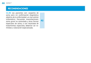 66 GEMA4.0
RECOMENDACIONES
11.20. Los pacientes con: sospecha de
asma pero sin confirmación diagnóstica
objetiva de la enfermedad; un mal control
sintomático; frecuentes exacerbaciones;
asma grave no controlada y otras formas
especiales de asma; o con necesidad de
tratamientos especiales, deberían ser re-
mitidos a valoración especializada.
R2
 