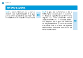 68 GEMA4.0
R2
R2
RECOMENDACIONES
12.1. Se recomienda incorporar un plan de
difusión y de implementación de la guía
para alcanzar los objetivos de mejora del
nivel de formación del profesional sanitario.
12.2. El plan de implementación de la
GEMA4.0
propone: aplicación en un territo-
rio de salud específico local, identificar e
implicar a los líderes y referentes locales,
adaptar la GEMA4.0
a su realidad asisten-
cial, disponer de un plan de formación
de los profesionales, ajustar la acción en
función de si se alcanzaron los objetivos
determinados mediante indicadores de
resultados en salud.
 