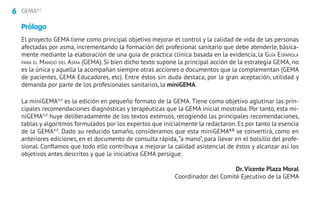 6 GEMA4.0
El proyecto GEMA tiene como principal objetivo mejorar el control y la calidad de vida de las personas
afectadas por asma, incrementando la formación del profesional sanitario que debe atenderle, básica-
mente mediante la elaboración de una guía de práctica clínica basada en la evidencia, la Guía Española
para el Manejo del Asma (GEMA). Si bien dicho texto supone la principal acción de la estrategia GEMA, no
es la única y aquella la acompañan siempre otras acciones o documentos que la complementan (GEMA
de pacientes, GEMA Educadores, etc). Entre éstos sin duda destaca, por la gran aceptación, utilidad y
demanda por parte de los profesionales sanitarios, la miniGEMA.
La miniGEMA4.0
es la edición en pequeño formato de la GEMA. Tiene como objetivo aglutinar las prin-
cipales recomendaciones diagnósticas y terapéuticas que la GEMA inicial mostraba. Por tanto, esta mi-
niGEMA4.0
huye deliberadamente de los textos extensos, recogiendo las principales recomendaciones,
tablas y algoritmos formulados por los expertos que inicialmente la redactaron. Es por tanto la esencia
de la GEMA4.0
. Dado su reducido tamaño, consideramos que esta miniGEMA4.0
se convertirá, como en
anteriores ediciones, en el documento de consulta rápida,“a mano”, para llevar en el bolsillo del profe-
sional. Confiamos que todo ello contribuya a mejorar la calidad asistencial de éstos y alcanzar así los
objetivos antes descritos y que la iniciativa GEMA persigue.
Dr. Vicente Plaza Moral
Coordinador del Comité Ejecutivo de la GEMA
Prólogo
 