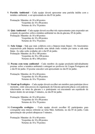 9. Paródia Ambiental - Cada equipe deverá apresentar uma paródia inédita com a
temática ambiental, a ser apresentada no dia 05 de junho.
Pontuação: Matutino de 10 a 60 pontos
Vespertino de 10 a 80 pontos
Noturno de 10 a 70 pontos
10. Quiz Ambiental - Cada equipe deverá escolher três representantes para responder um
conjunto de questões sobre a temática ambiental no dia da gincana, 05 de junho.
Pontuação: Matutino de 10 a 60 pontos
Vespertino de 10 a 80 pontos
Noturno de 10 a 70 pontos
11. Sala Limpa - Sala que mais colabora com a limpeza (mais limpa) - Os funcionários
responsáveis pela limpeza receberão uma tabela onde votarão por turno a sala mais
limpa. As salas serão avaliadas até o dia 05 de junho.
Pontuação: Matutino de 50 a 100 pontos
Vespertino de 30 a 100 pontos
Noturno de 40 a 100 pontos
12. Poema com tema ambiental - Cada membro da equipe produzirá individualmente
poemas sobre a temática ambiental e entregará ao professor de Língua Portuguesa até
o dia 03 de junho. O poema vencedor será apresentado no dia 05 de junho.
Pontuação: Matutino de 10 a 60 pontos
Vespertino de 10 a 80 pontos
Noturno de 10 a 70 pontos
13. Stand up Ecológico – Cada equipe deverá escolher um membro para participar desse
momento, onde uma pessoa da organização da Gincana apresenta placas com palavras
relacionadas ao tema da gincana e o participante vai executando um espetáculo de
humor dentro de um tempo 5 minutos, no dia 05 de junho.
Pontuação: Matutino de 10 a 60 pontos
Vespertino de 10 a 80 pontos
Noturno de 10 a 70 pontos
14. Coreografia ecológica – Cada equipe deverá escolher 02 participantes para
coreografar uma música referente ao tema Meio Ambiente, no dia 05 de junho. Cada
apresentação não poderá ultrapassar 5 minutos.
Pontuação: Matutino de 10 a 60 pontos
Vespertino de 10 a 80 pontos
Noturno de 10 a 70 pontos
 