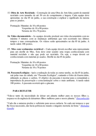 15. Obra de Arte Reciclada - Construção de uma Obra de Arte feita a partir de material
reciclado com tamanho de até 50 cm de comprimento e largura. Cada equipe deve
apresentar, no dia 05 de junho, a sua construção e explicar o significado da mesma
para os jurados.
Pontuação: Matutino de 10 a 60 pontos
Vespertino de 10 a 80 pontos
Noturno de 10 a 70 pontos
16. Vídeo documentário - As equipes deverão produzir um vídeo documentário com no
máximo 5 minutos com as mudanças ambientais que vem ocorrendo nos últimos
tempos e suas consequências. Os vídeos serão apresentados no dia 05 de junho. A
tarefa valerá 100 pontos.
17. Miss com vestimentas reciclável – Cada equipe deverá escolher uma representante
para um desfile de Miss. Esta deve estar usando uma roupa confeccionada com
material reciclado e não que pode ser reciclado. Ou seja, a roupa deverá ser
confeccionada com materiais já usados. Desfile no dia 05 de junho.
Pontuação: Matutino de 10 a 60 pontos
Vespertino de 10 a 80 pontos
Noturno de 10 a 70 pontos
18. PasseataEcológica - Após a realização de todas as outras tarefas, no dia 05 de junho,
sair pelas ruas da cidade, em “Passeata Ecológica”, cantando o Grito de Guerra eleito,
utilizando as placas e cartões. O objetivo da passeata é mostrar para a comunidade a
importância da preservação e conscientização sobre o meio ambiente. A tarefa valerá
100 pontos. A passeata ocorrerá após a gincana.
PARA REFLETIR
“Fala-se tanto da necessidade de deixar um planeta melhor para os nossos filhos e,
esquece-se da urgência de deixarmos filhos melhores para o nosso planeta.” Desconhecido
“Cada dia a natureza produz o suficiente para nossa carência. Se cada um tomasse o que
lhe fosse necessário, não havia pobreza no mundo e ninguém morreria de fome.” Mahatma
Gandhi
 