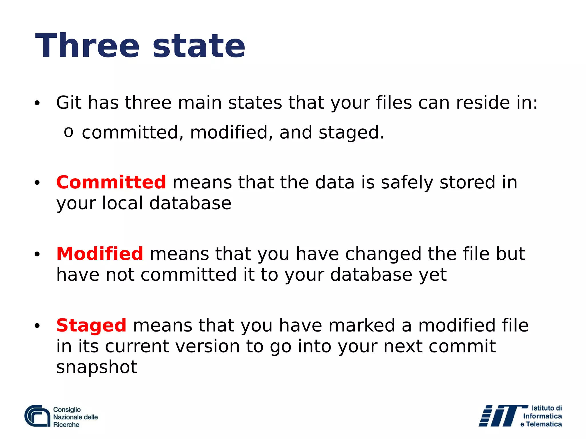 Three state
• Git has three main states that your files can reside in:
o committed, modified, and staged.
• Committed means that the data is safely stored in
your local database
• Modified means that you have changed the file but
have not committed it to your database yet
• Staged means that you have marked a modified file
in its current version to go into your next commit
snapshot
 