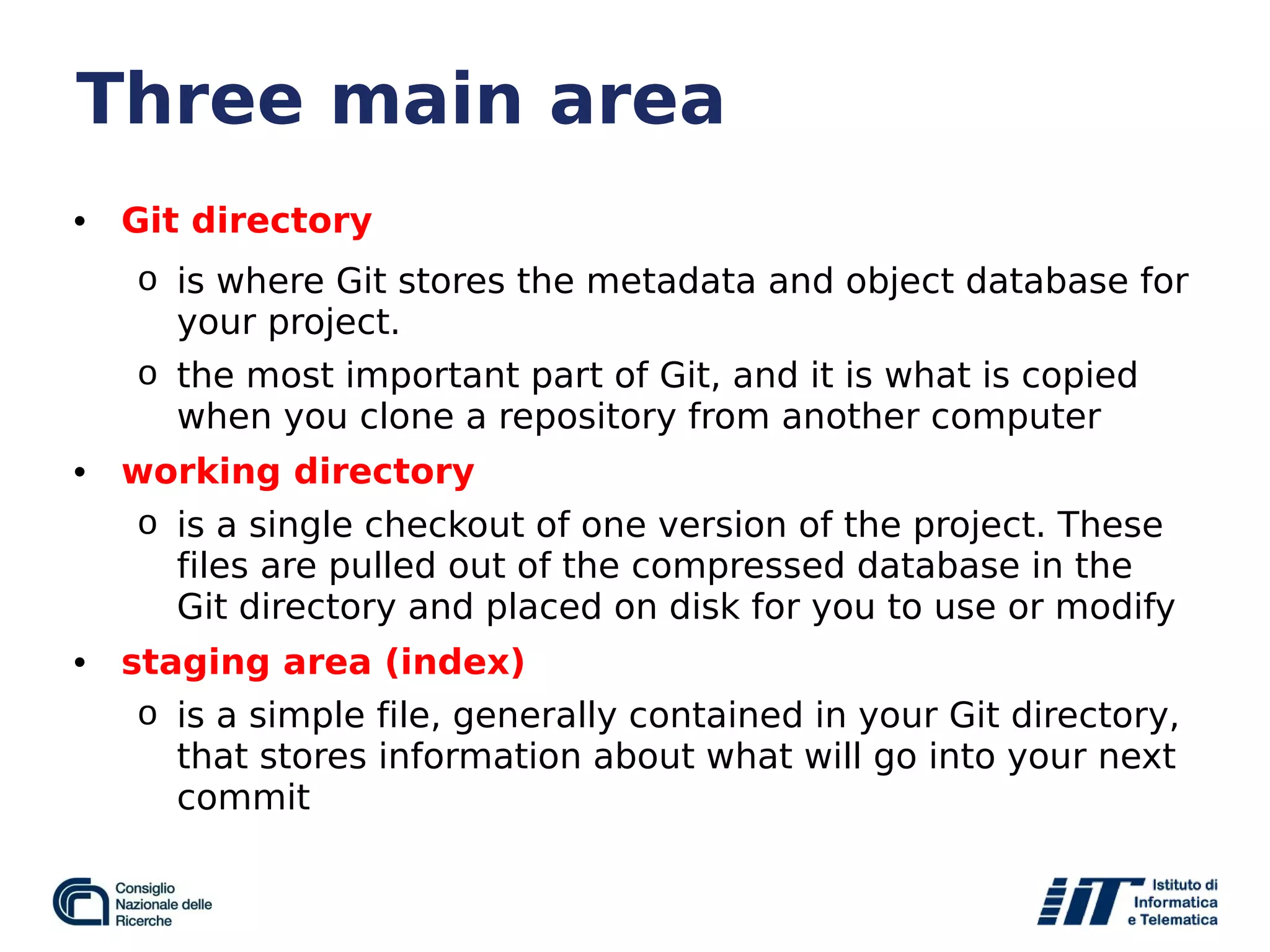 Three main area
• Git directory
o is where Git stores the metadata and object database for
your project.
o the most important part of Git, and it is what is copied
when you clone a repository from another computer
• working directory
o is a single checkout of one version of the project. These
files are pulled out of the compressed database in the
Git directory and placed on disk for you to use or modify
• staging area (index)
o is a simple file, generally contained in your Git directory,
that stores information about what will go into your next
commit
 