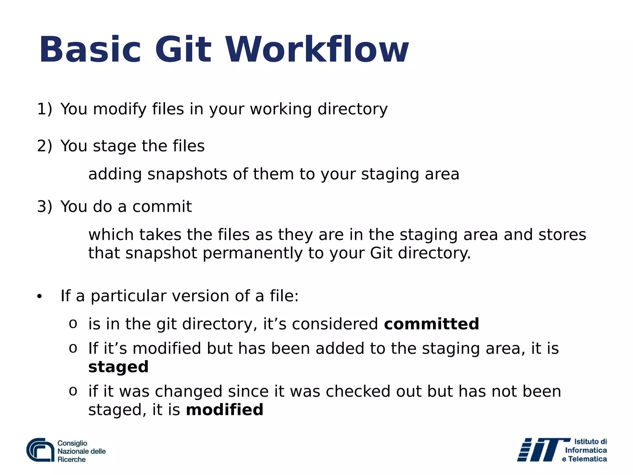 Basic Git Workflow
1) You modify files in your working directory
2) You stage the files
adding snapshots of them to your staging area
3) You do a commit
which takes the files as they are in the staging area and stores
that snapshot permanently to your Git directory.
• If a particular version of a file:
o is in the git directory, it’s considered committed
o If it’s modified but has been added to the staging area, it is
staged
o if it was changed since it was checked out but has not been
staged, it is modified
 