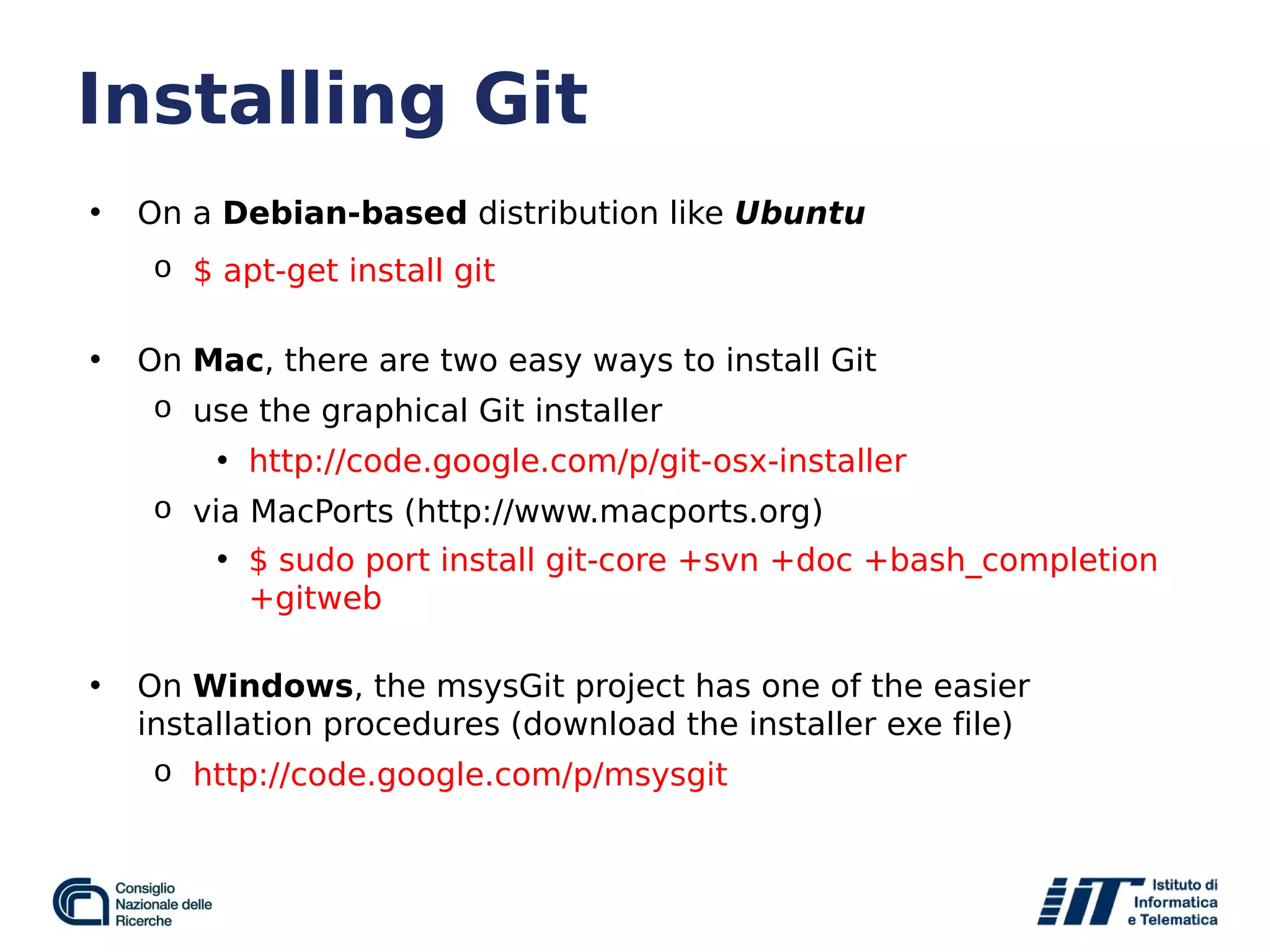 Installing Git
• On a Debian-based distribution like Ubuntu
o $ apt-get install git
• On Mac, there are two easy ways to install Git
o use the graphical Git installer
• http://code.google.com/p/git-osx-installer
o via MacPorts (http://www.macports.org)
• $ sudo port install git-core +svn +doc +bash_completion
+gitweb
• On Windows, the msysGit project has one of the easier
installation procedures (download the installer exe file)
o http://code.google.com/p/msysgit
 