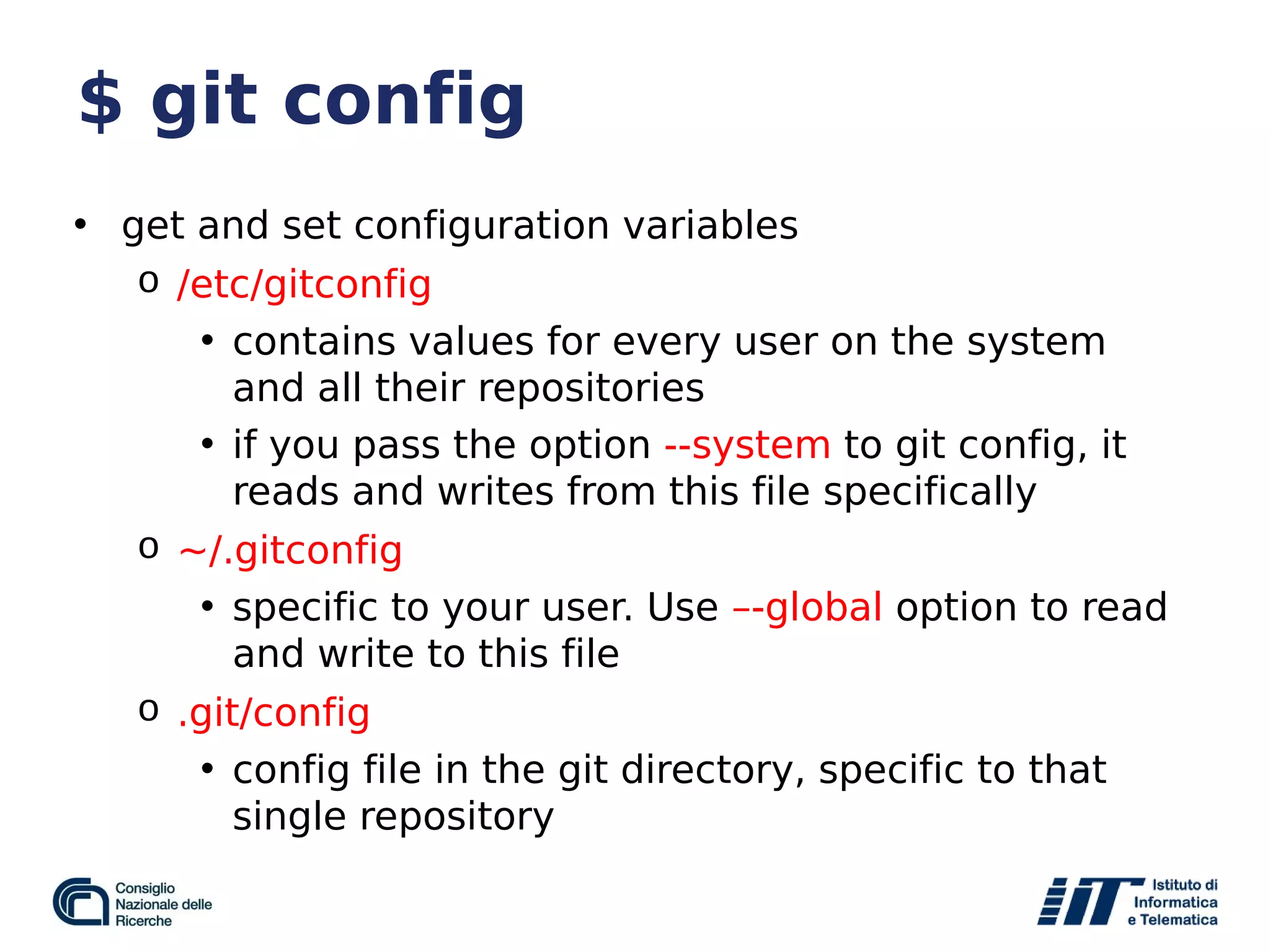 $ git config
• get and set configuration variables
o /etc/gitconfig
• contains values for every user on the system
and all their repositories
• if you pass the option --system to git config, it
reads and writes from this file specifically
o ~/.gitconfig
• specific to your user. Use –-global option to read
and write to this file
o .git/config
• config file in the git directory, specific to that
single repository
 