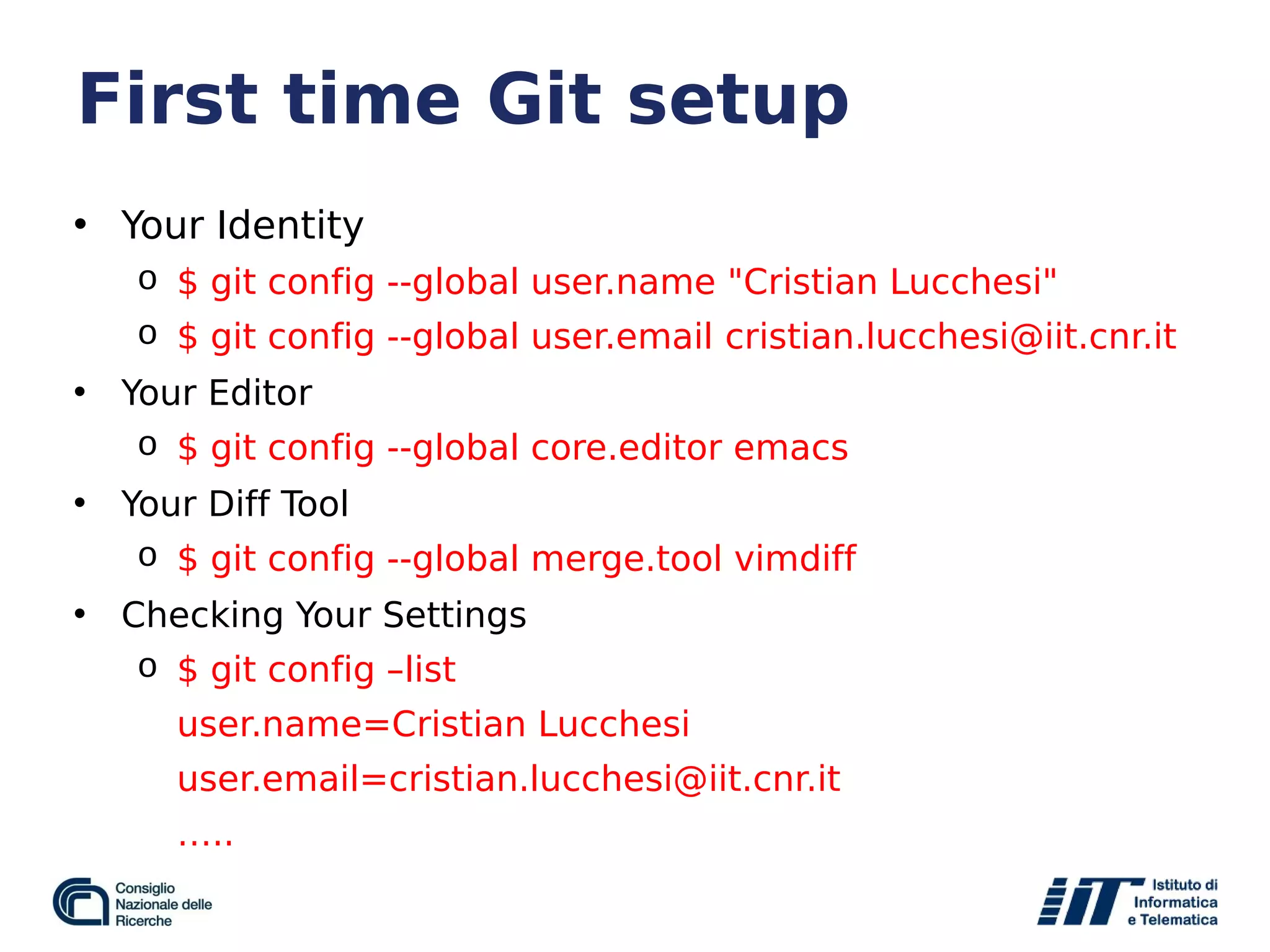 First time Git setup
• Your Identity
o $ git config --global user.name "Cristian Lucchesi"
o $ git config --global user.email cristian.lucchesi@iit.cnr.it
• Your Editor
o $ git config --global core.editor emacs
• Your Diff Tool
o $ git config --global merge.tool vimdiff
• Checking Your Settings
o $ git config –list
user.name=Cristian Lucchesi
user.email=cristian.lucchesi@iit.cnr.it
…..
 