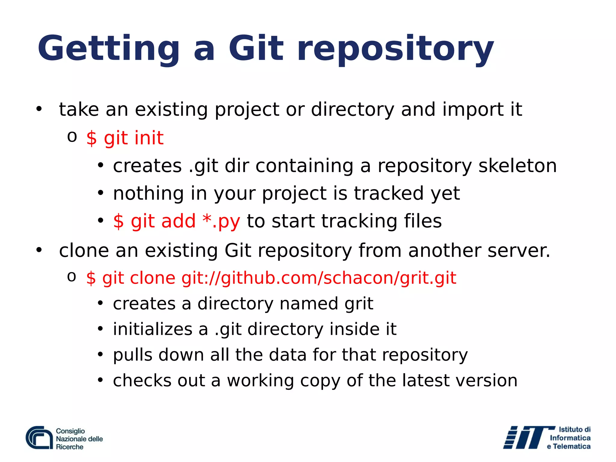 Getting a Git repository
• take an existing project or directory and import it
o $ git init
• creates .git dir containing a repository skeleton
• nothing in your project is tracked yet
• $ git add *.py to start tracking files
• clone an existing Git repository from another server.
o $ git clone git://github.com/schacon/grit.git
• creates a directory named grit
• initializes a .git directory inside it
• pulls down all the data for that repository
• checks out a working copy of the latest version
 