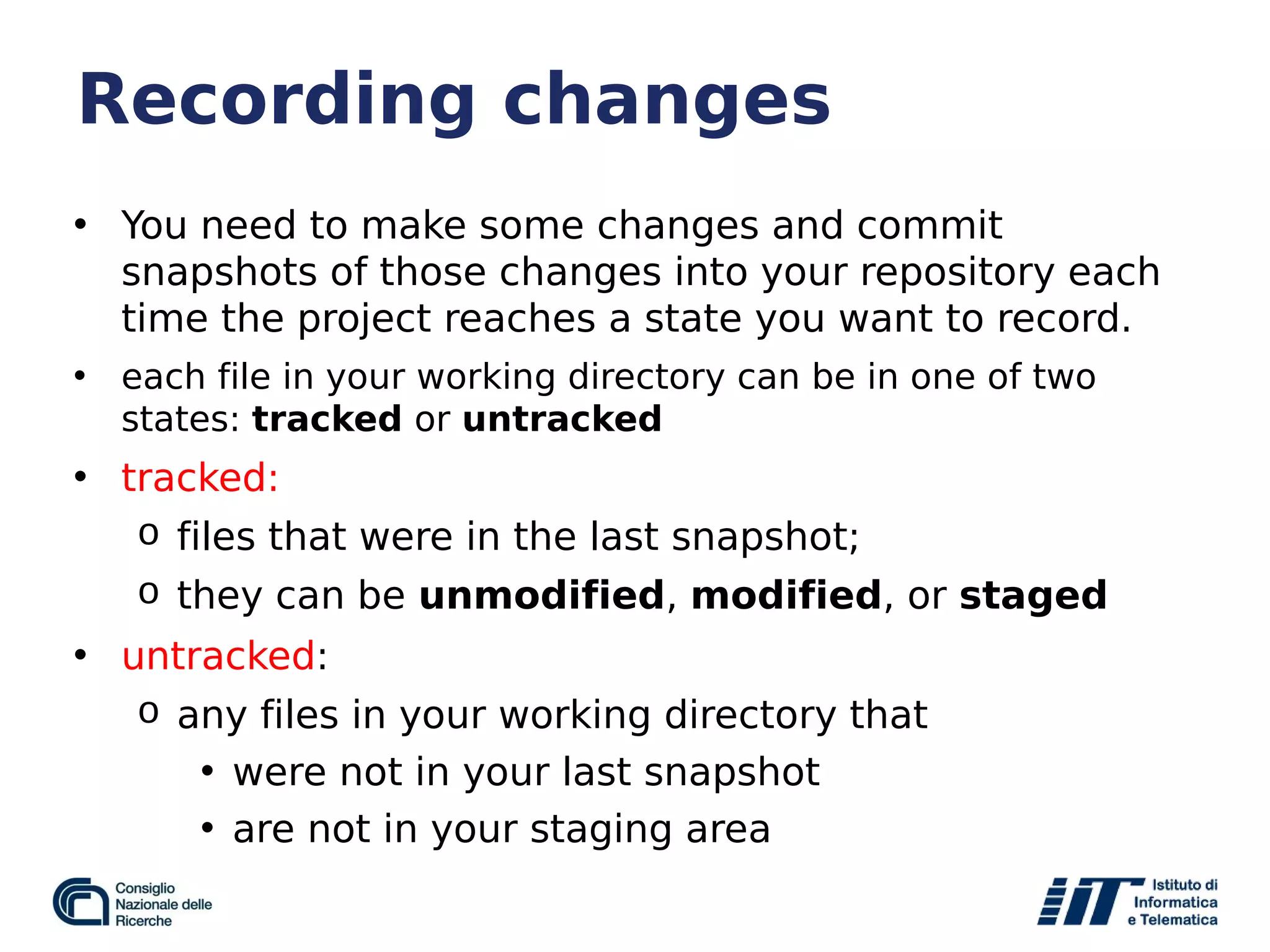 Recording changes
• You need to make some changes and commit
snapshots of those changes into your repository each
time the project reaches a state you want to record.
• each file in your working directory can be in one of two
states: tracked or untracked
• tracked:
o files that were in the last snapshot;
o they can be unmodified, modified, or staged
• untracked:
o any files in your working directory that
• were not in your last snapshot
• are not in your staging area
 