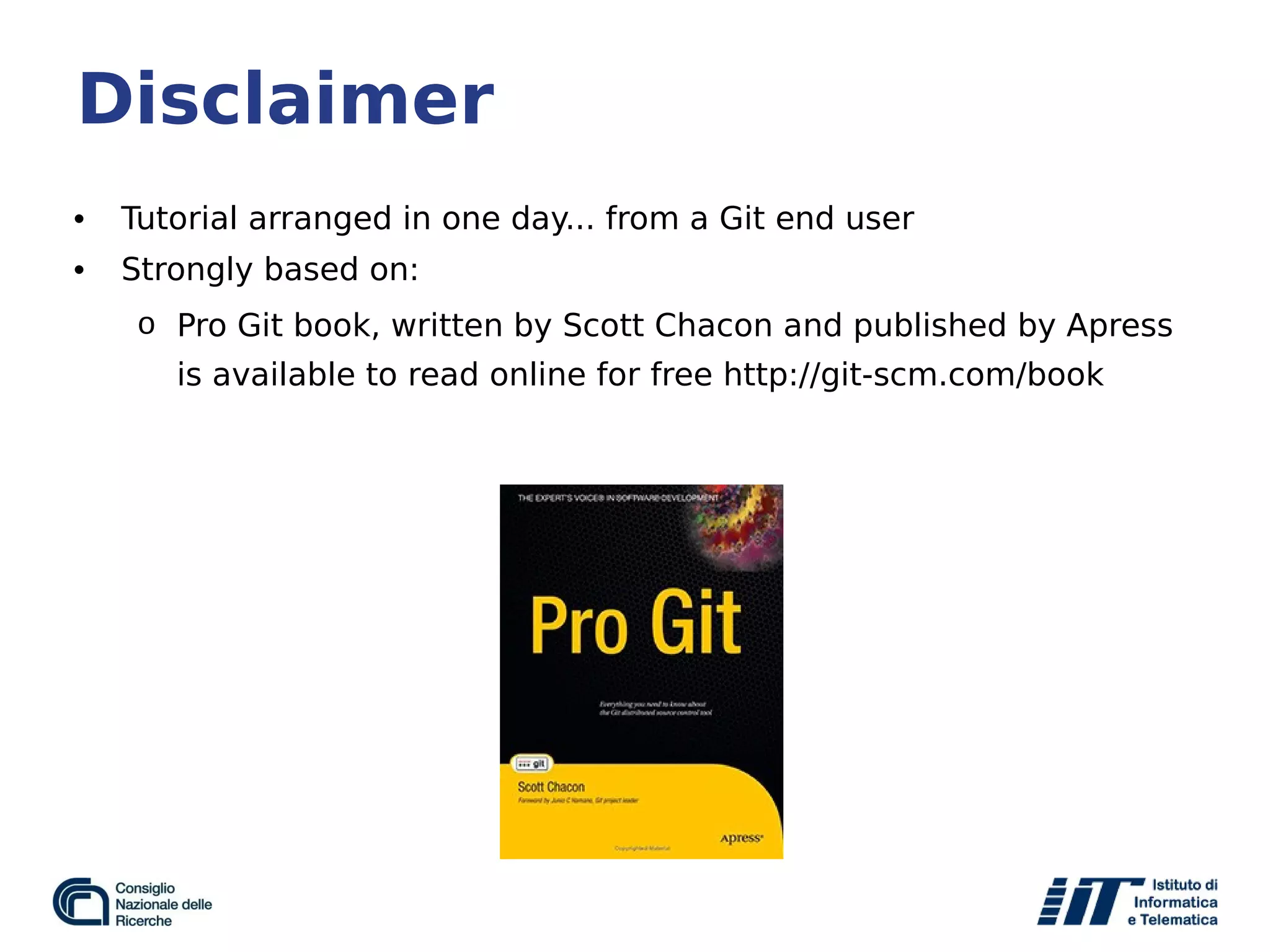 Disclaimer
• Tutorial arranged in one day... from a Git end user
• Strongly based on:
o Pro Git book, written by Scott Chacon and published by Apress
is available to read online for free http://git-scm.com/book
 