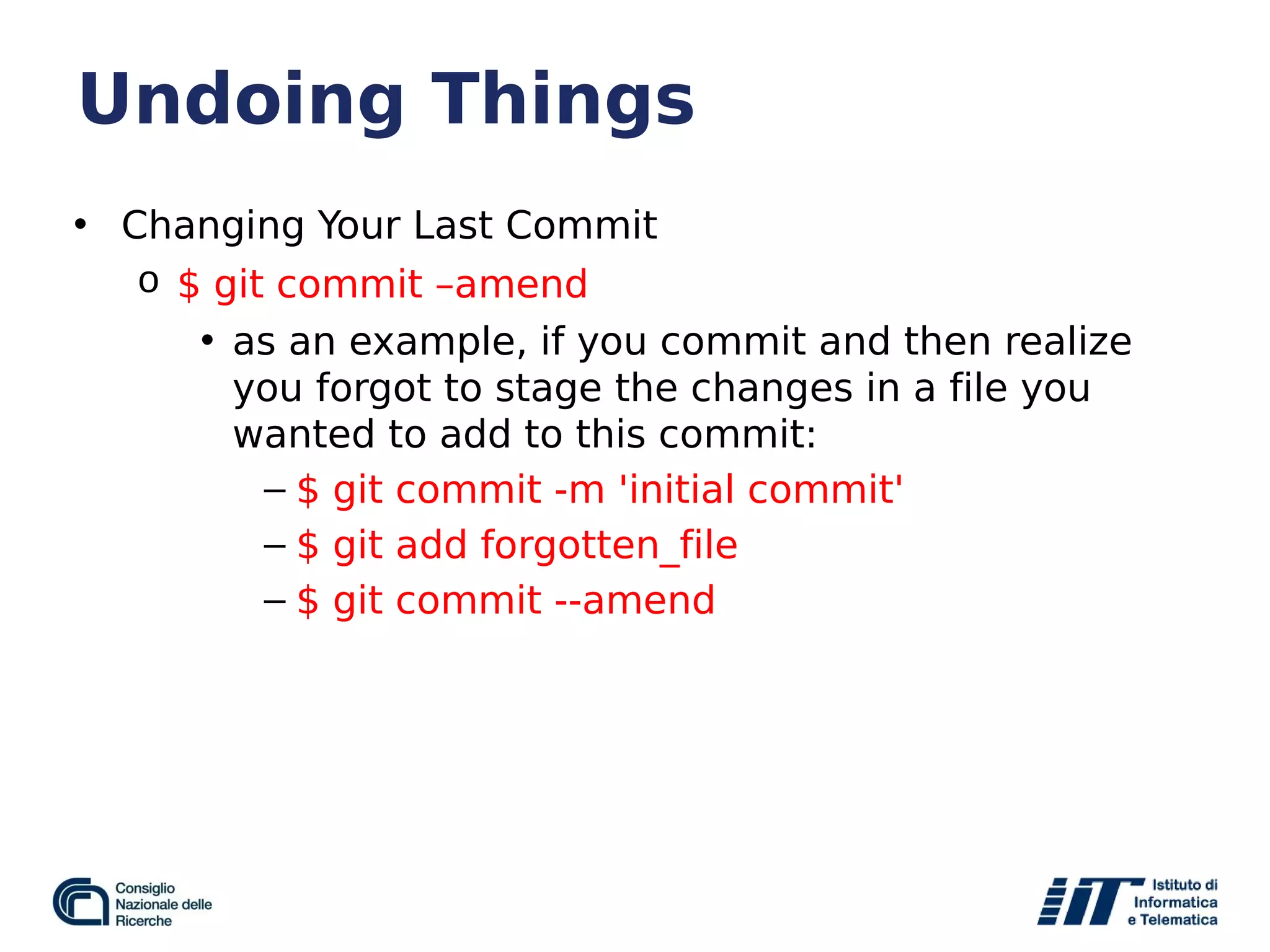 Undoing Things
• Changing Your Last Commit
o $ git commit –amend
• as an example, if you commit and then realize
you forgot to stage the changes in a file you
wanted to add to this commit:
– $ git commit -m 'initial commit'
– $ git add forgotten_file
– $ git commit --amend
 